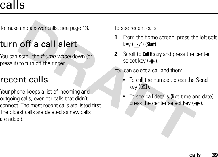 39callscallsTo make and answer calls, see page 13.turn off a call alertYou can scroll the thumb wheel down (or press it) to turn off the ringer.recent callsYour phone keeps a list of incoming and outgoing calls, even for calls that didn’t connect. The most recent calls are listed first. The oldest calls are deleted as new calls are added.To see recent calls:  1From the home screen, press the left soft key (-) (Start).2Scroll to Call History and press the center select key (s).You can select a call and then:•To call the number, press the Send key (N).•To see call details (like time and date), press the center select key (s).