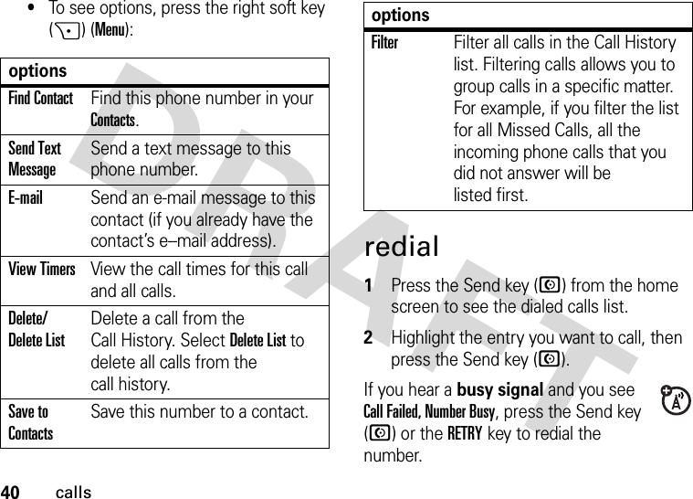 40calls•To see options, press the right soft key (+) (Menu):redial  1Press the Send key (N) from the home screen to see the dialed calls list.2Highlight the entry you want to call, then press the Send key (N).If you hear a busy signal and you see Call Failed, Number Busy, press the Send key (N) or the RETRYkey to redial the number. optionsFind ContactFind this phone number in your Contacts.Send Text MessageSend a text message to this phone number.E-mailSend an e-mail message to this contact (if you already have the contact’s e--mail address).View TimersView the call times for this call and all calls.Delete/ Delete ListDelete a call from the Call History. Select Delete List to delete all calls from the call history.Save to ContactsSave this number to a contact.FilterFilter all calls in the Call History list. Filtering calls allows you to group calls in a specific matter. For example, if you filter the list for all Missed Calls, all the incoming phone calls that you did not answer will be listed first.options