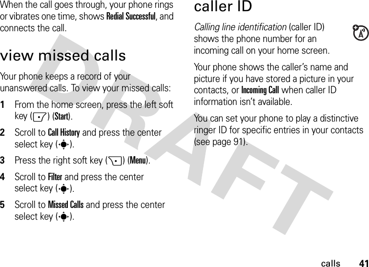 41callsWhen the call goes through, your phone rings or vibrates one time, shows Redial Successful, and connects the call.view missed callsYour phone keeps a record of your unanswered calls. To view your missed calls:  1From the home screen, press the left soft key (-) (Start).2Scroll to Call History and press the center select key (s).3Press the right soft key (+) (Menu).4Scroll to Filter and press the center select key (s).5Scroll to Missed Calls and press the center select key (s).caller IDCalling line identification (caller ID) shows the phone number for an incoming call on your home screen.Your phone shows the caller’s name and picture if you have stored a picture in your contacts, or Incoming Call when caller ID information isn’t available.You can set your phone to play a distinctive ringer ID for specific entries in your contacts (see page 91).