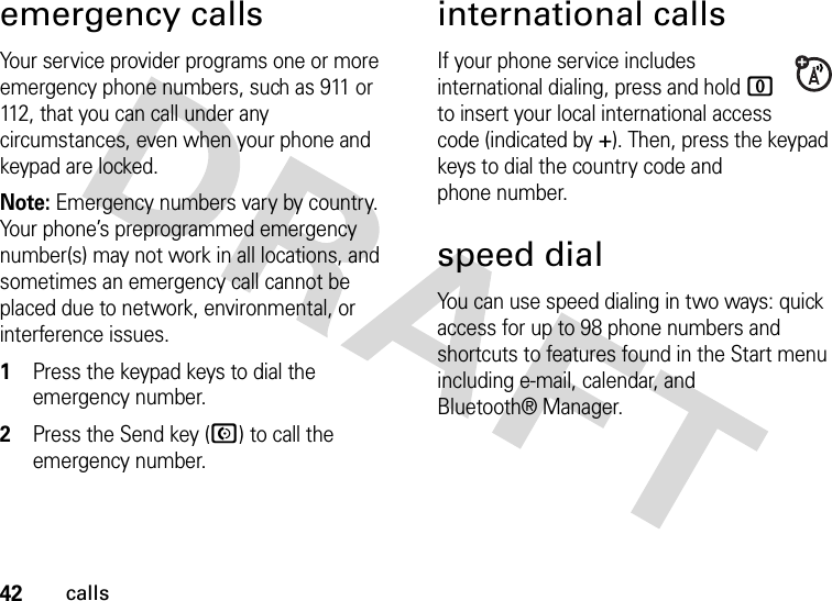 42callsemergency callsYour service provider programs one or more emergency phone numbers, such as 911 or 112, that you can call under any circumstances, even when your phone and keypad are locked.Note: Emergency numbers vary by country. Your phone’s preprogrammed emergency number(s) may not work in all locations, and sometimes an emergency call cannot be placed due to network, environmental, or interference issues.  1Press the keypad keys to dial the emergency number.2Press the Send key (N) to call the emergency number.international callsIf your phone service includes international dialing, press and hold 0 to insert your local international access code (indicated by +). Then, press the keypad keys to dial the country code and phone number.speed dialYou can use speed dialing in two ways: quick access for up to 98 phone numbers and shortcuts to features found in the Start menu including e-mail, calendar, and Bluetooth® Manager.