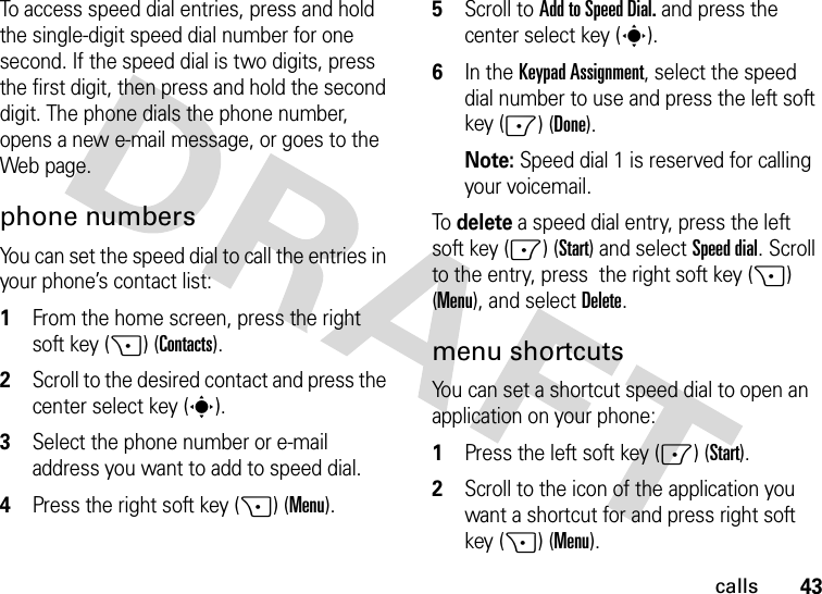 43callsTo access speed dial entries, press and hold the single-digit speed dial number for one second. If the speed dial is two digits, press the first digit, then press and hold the second digit. The phone dials the phone number, opens a new e-mail message, or goes to the Web page. phone numbersYou can set the speed dial to call the entries in your phone’s contact list:  1From the home screen, press the right soft key (+) (Contacts).2Scroll to the desired contact and press the center select key (s).3Select the phone number or e-mail address you want to add to speed dial.4Press the right soft key (+) (Menu). 5Scroll to Add to Speed Dial. and press the center select key (s).6In the Keypad Assignment, select the speed dial number to use and press the left soft key (-) (Done).Note: Speed dial 1 is reserved for calling your voicemail.To delete a speed dial entry, press the left soft key (-) (Start) and selectSpeed dial. Scroll to the entry, press  the right soft key (+) (Menu), and selectDelete.menu shortcutsYou can set a shortcut speed dial to open an application on your phone:  1Press the left soft key (-) (Start).2Scroll to the icon of the application you want a shortcut for and press right soft key (+) (Menu).