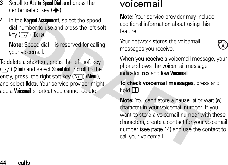 44calls3Scroll to Add to Speed Dial and press the center select key (s).4In the Keypad Assignment, select the speed dial number to use and press the left soft key (-) (Done).Note: Speed dial 1 is reserved for calling your voicemail.To delete a shortcut, press the left soft key (-) (Start) and selectSpeed dial. Scroll to the entry, press  the right soft key (+) (Menu), and selectDelete. Your service provider might add a Voicemail shortcut you cannot delete.voicemailNote: Your service provider may include additional information about using this feature.Your network stores the voicemail messages you receive.When you receive a voicemail message, your phone shows the voicemail message indicator w and New Voicemail. To check voicemail messages, press and hold 1.Note: You can’t store a pause (p) or wait (w) character in your voicemail number. If you want to store a voicemail number with these characters, create a contact for your voicemail number (see page 14) and use the contact to call your voicemail.