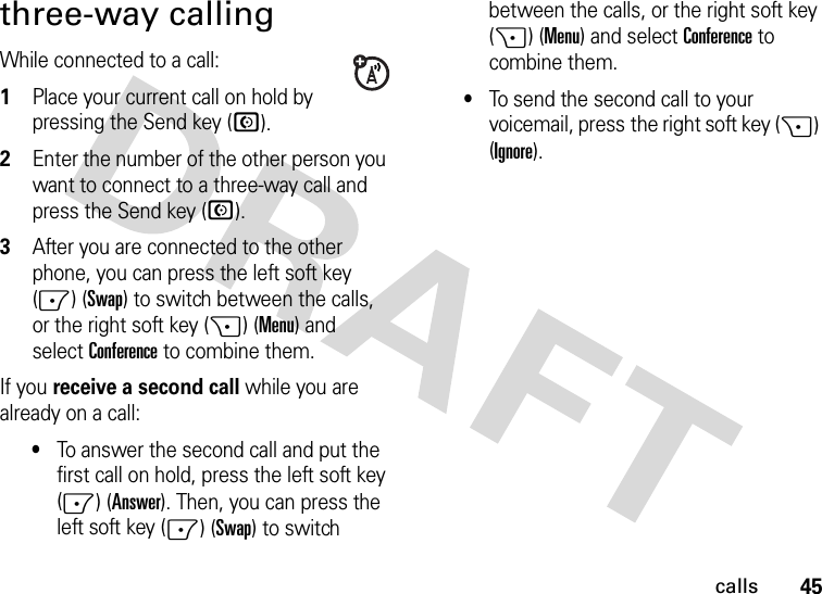 45callsthree-way callingWhile connected to a call:  1Place your current call on hold by pressing the Send key (N).2Enter the number of the other person you want to connect to a three-way call and press the Send key (N).3After you are connected to the other phone, you can press the left soft key (-) (Swap) to switch between the calls, or the right soft key (+) (Menu) and selectConference to combine them.If you receive a second call while you are already on a call:•To answer the second call and put the first call on hold, press the left soft key (-) (Answer). Then, you can press the left soft key (-) (Swap) to switch between the calls, or the right soft key (+) (Menu) and selectConference to combine them.•To send the second call to your voicemail, press the right soft key (+) (Ignore).