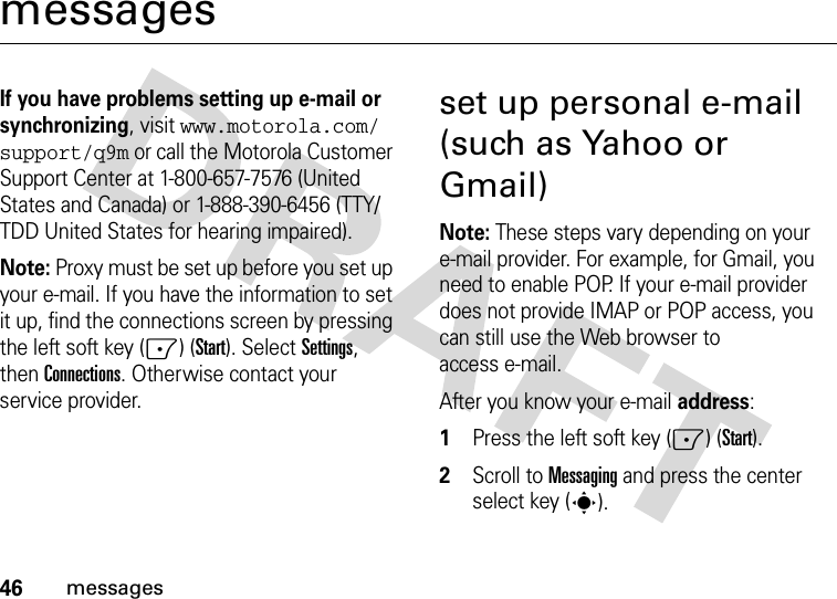 46messagesmessagesIf you have problems setting up e-mail or synchronizing, visit www.motorola.com/support/q9m or call the Motorola Customer Support Center at 1-800-657-7576 (United States and Canada) or 1-888-390-6456 (TTY/TDD United States for hearing impaired).Note: Proxy must be set up before you set up your e-mail. If you have the information to set it up, find the connections screen by pressing the left soft key (-) (Start). SelectSettings, thenConnections. Otherwise contact your service provider.set up personal e-mail (such as Yahoo or Gmail)Note: These steps vary depending on your e-mail provider. For example, for Gmail, you need to enable POP. If your e-mail provider does not provide IMAP or POP access, you can still use the Web browser to access e-mail.After you know your e-mail address:  1Press the left soft key (-) (Start).2Scroll to Messaging and press the center select key (s).