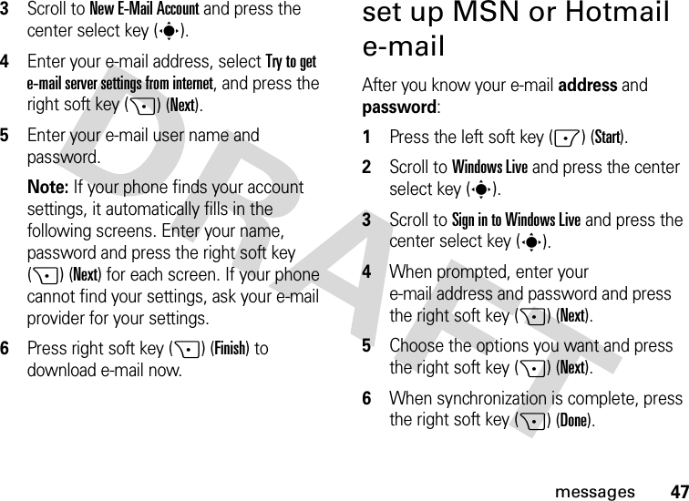 47messages3Scroll to New E-Mail Account and press the center select key (s).4Enter your e-mail address, select Try to get e-mail server settings from internet, and press the right soft key (+) (Next). 5Enter your e-mail user name and password.Note: If your phone finds your account settings, it automatically fills in the following screens. Enter your name, password and press the right soft key (+) (Next) for each screen. If your phone cannot find your settings, ask your e-mail provider for your settings.6Press right soft key (+) (Finish) to download e-mail now.set up MSN or Hotmail e-mailAfter you know your e-mail address and password:  1Press the left soft key (-) (Start).2Scroll to Windows Live and press the center select key (s).3Scroll to Sign in to Windows Live and press the center select key (s).4When prompted, enter your e-mail address and password and press the right soft key (+) (Next). 5Choose the options you want and press the right soft key (+) (Next). 6When synchronization is complete, press the right soft key (+) (Done). 