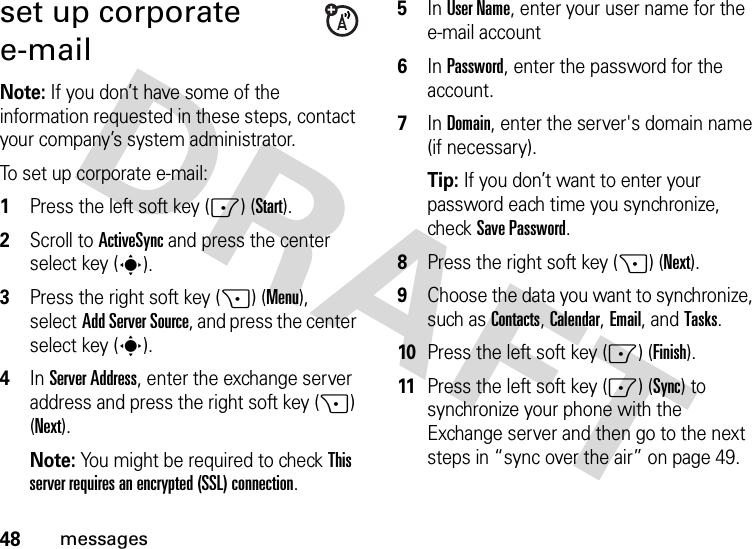 48messagesset up corporate e-mailNote: If you don’t have some of the information requested in these steps, contact your company’s system administrator.To set up corporate e-mail:  1Press the left soft key (-) (Start).2Scroll to ActiveSync and press the center select key (s).3Press the right soft key (+) (Menu), selectAdd Server Source, and press the center select key (s).4In Server Address, enter the exchange server address and press the right soft key (+) (Next). Note: You might be required to check This server requires an encrypted (SSL) connection.5In User Name, enter your user name for the e-mail account6In Password, enter the password for the account.7In Domain, enter the server&apos;s domain name (if necessary).Tip: If you don’t want to enter your password each time you synchronize, check Save Password.8Press the right soft key (+) (Next). 9Choose the data you want to synchronize, such as Contacts, Calendar, Email, andTasks.10Press the left soft key (-) (Finish).11Press the left soft key (-) (Sync) to synchronize your phone with the Exchange server and then go to the next steps in “sync over the air” on page 49.