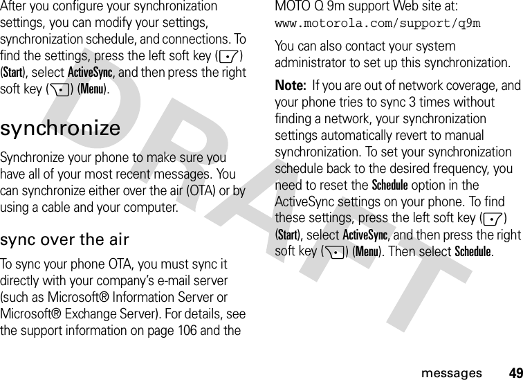 49messagesAfter you configure your synchronization settings, you can modify your settings, synchronization schedule, and connections. To find the settings, press the left soft key (-) (Start), selectActiveSync, and then press the right soft key (+) (Menu).synchronizeSynchronize your phone to make sure you have all of your most recent messages. You can synchronize either over the air (OTA) or by using a cable and your computer.sync over the airTo sync your phone OTA, you must sync it directly with your company’s e-mail server (such as Microsoft® Information Server or Microsoft® Exchange Server). For details, see the support information on page 106 and the MOTO Q 9m support Web site at: www.motorola.com/support/q9mYou can also contact your system administrator to set up this synchronization.Note:  If you are out of network coverage, and your phone tries to sync 3 times without finding a network, your synchronization settings automatically revert to manual synchronization. To set your synchronization schedule back to the desired frequency, you need to reset the Schedule option in the ActiveSync settings on your phone. To find these settings, press the left soft key (-) (Start), selectActiveSync, and then press the right soft key (+) (Menu). Then select Schedule.