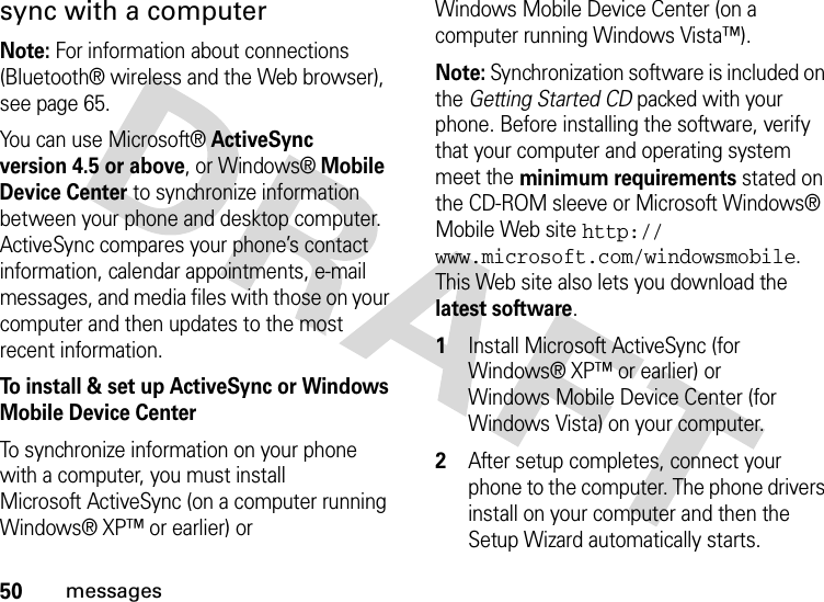 50messagessync with a computerNote: For information about connections (Bluetooth® wireless and the Web browser), see page 65. You can use Microsoft®ActiveSync version 4.5 or above, or Windows®Mobile Device Center to synchronize information between your phone and desktop computer. ActiveSync compares your phone’s contact information, calendar appointments, e-mail messages, and media files with those on your computer and then updates to the most recent information.To install &amp; set up ActiveSync or Windows Mobile Device CenterTo synchronize information on your phone with a computer, you must install Microsoft ActiveSync (on a computer running Windows® XP™ or earlier) or Windows Mobile Device Center (on a computer running Windows Vista™).Note: Synchronization software is included on the GettingStartedCD packed with your phone. Before installing the software, verify that your computer and operating system meet the minimum requirements stated on the CD-ROM sleeve or Microsoft Windows® Mobile Web site http://www.microsoft.com/windowsmobile. This Web site also lets you download the latest software.  1Install Microsoft ActiveSync (for Windows® XP™ or earlier) or Windows Mobile Device Center (for Windows Vista) on your computer.2After setup completes, connect your phone to the computer. The phone drivers install on your computer and then the Setup Wizard automatically starts. 