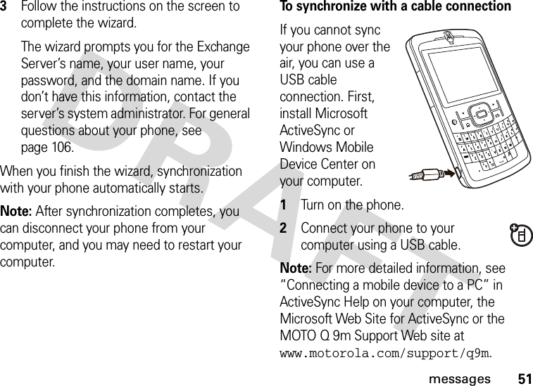 51messages3Follow the instructions on the screen to complete the wizard. The wizard prompts you for the Exchange Server’s name, your user name, your password, and the domain name. If you don’t have this information, contact the server’s system administrator. For general questions about your phone, see page 106.When you finish the wizard, synchronization with your phone automatically starts.Note: After synchronization completes, you can disconnect your phone from your computer, and you may need to restart your computer.To synchronize with a cable connectionIf you cannot sync your phone over the air, you can use a USB cable connection. First, install Microsoft ActiveSync or Windows Mobile Device Center on your computer.   1Turn on the phone.2Connect your phone to your computer using a USB cable. Note: For more detailed information, see “Connecting a mobile device to a PC” in ActiveSync Help on your computer, the Microsoft Web Site for ActiveSync or the MOTO Q 9m Support Web site at www.motorola.com/support/q9m.