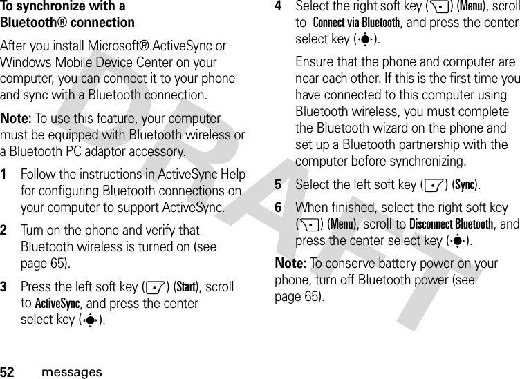 52messagesTo synchronize with a Bluetooth® connectionAfter you install Microsoft® ActiveSync or Windows Mobile Device Center on your computer, you can connect it to your phone and sync with a Bluetooth connection.Note: To use this feature, your computer must be equipped with Bluetooth wireless or a Bluetooth PC adaptor accessory.  1Follow the instructions in ActiveSync Help for configuring Bluetooth connections on your computer to support ActiveSync.2Turn on the phone and verify that Bluetooth wireless is turned on (see page 65).3Press the left soft key (-) (Start), scroll toActiveSync, and press the center select key (s).4Select the right soft key (+) (Menu), scroll to Connect via Bluetooth, and press the center select key (s).Ensure that the phone and computer are near each other. If this is the first time you have connected to this computer using Bluetooth wireless, you must complete the Bluetooth wizard on the phone and set up a Bluetooth partnership with the computer before synchronizing.5Select the left soft key (-) (Sync).6When finished, select the right soft key (+) (Menu), scroll toDisconnect Bluetooth, and press the center select key (s).Note: To conserve battery power on your phone, turn off Bluetooth power (see page 65).