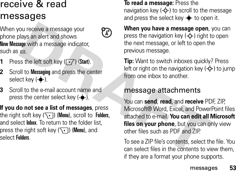 53messagesreceive &amp; read messagesWhen you receive a message your phone plays an alert and shows New Message with a message indicator, such as C.  1Press the left soft key (-) (Start).2Scroll to Messaging and press the center select key (s).3Scroll to the e-mail account name and press the center select key (s).If you do not see a list of messages, press the right soft key (+) (Menu), scroll to Folders, and selectInbox. To return to the folder list, press the right soft key (+) (Menu), and selectFolders.To read a message: Press the navigation key (S) to scroll to the message and press the select keys to open it.When you have a message open, you can press the navigation key (S) right to open the next message, or left to open the previous message.Tip: Want to switch inboxes quickly? Press left or right on the navigation key (S) to jump from one inbox to another.message attachmentsYou can send, read, and receive PDF, ZIP, Microsoft® Word, Excel, and PowerPoint files attached to e-mail. You can edit all Microsoft files on your phone, but you can only view other files such as PDF and ZIP.To see a ZIP file’s contents, select the file. You can select files in the contents to view them, if they are a format your phone supports.