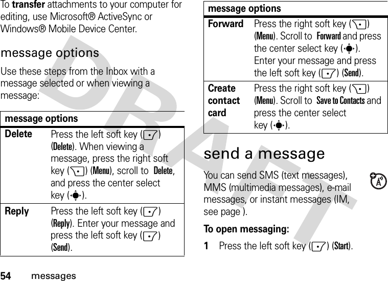 54messagesTo  transfer attachments to your computer for editing, use Microsoft® ActiveSync or Windows® Mobile Device Center.message optionsUse these steps from the Inbox with a message selected or when viewing a message: send a messageYou can send SMS (text messages), MMS (multimedia messages), e-mail messages, or instant messages (IM, see page ).To open messaging:  1Press the left soft key (-) (Start).message optionsDeletePress the left soft key (-) (Delete). When viewing a message, press the right soft key (+) (Menu), scroll to Delete, and press the center select key (s).ReplyPress the left soft key (-) (Reply). Enter your message and press the left soft key (-) (Send).ForwardPress the right soft key (+) (Menu). Scroll to Forward and press the center select key (s). Enter your message and press the left soft key (-) (Send).Create contact cardPress the right soft key (+) (Menu). Scroll to Save to Contacts and press the center select key (s).message options