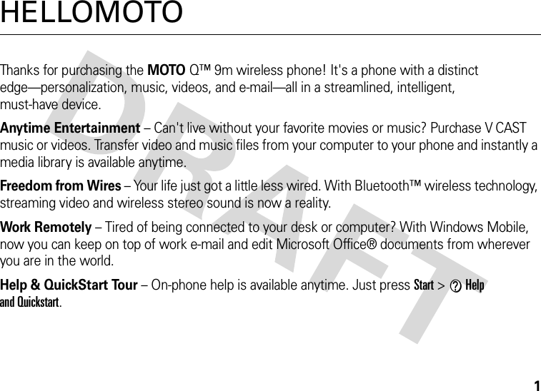 1HELLOMOTOThanks for purchasing the MOTOQ™ 9m wireless phone! It&apos;s a phone with a distinct edge—personalization, music, videos, and e-mail—all in a streamlined, intelligent, must-have device.Anytime Entertainment – Can&apos;t live without your favorite movies or music? Purchase V CAST music or videos. Transfer video and music files from your computer to your phone and instantly a media library is available anytime.Freedom from Wires – Your life just got a little less wired. With Bluetooth™ wireless technology, streaming video and wireless stereo sound is now a reality.Work Remotely – Tired of being connected to your desk or computer? With Windows Mobile, now you can keep on top of work e-mail and edit Microsoft Office® documents from wherever you are in the world.Help &amp; QuickStart Tour – On-phone help is available anytime. Just press Start &gt; VHelp and Quickstart.