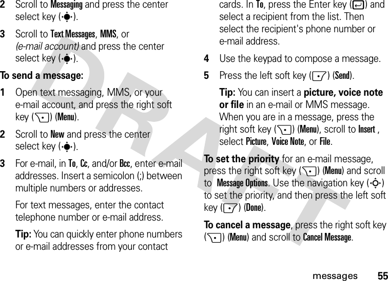 55messages2Scroll to Messaging and press the center select key (s).3Scroll to Text Messages, MMS, or (e-mail account) and press the center select key (s).To send a message:  1Open text messaging, MMS, or your e-mail account, and press the right soft key (+) (Menu).2Scroll to New and press the center select key (s).3For e-mail, in To, Cc, and/or Bcc, enter e-mail addresses. Insert a semicolon (;) between multiple numbers or addresses.For text messages, enter the contact telephone number or e-mail address.Tip: You can quickly enter phone numbers or e-mail addresses from your contact cards. In To, press the Enter key (j) and select a recipient from the list. Then select the recipient&apos;s phone number or e-mail address. 4Use the keypad to compose a message.5Press the left soft key (-) (Send).Tip: You can insert a picture, voice note or file in an e-mail or MMS message. When you are in a message, press the right soft key (+) (Menu), scroll toInsert , selectPicture, Voice Note, or File.To set the priority for an e-mail message, press the right soft key (+) (Menu) and scroll to Message Options. Use the navigation key (S) to set the priority, and then press the left soft key (-) (Done).To cancel a message, press the right soft key (+) (Menu) and scroll toCancel Message.