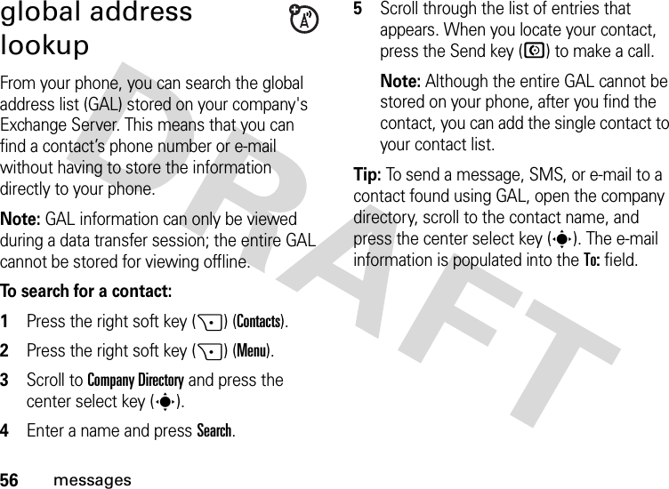 56messagesglobal address lookupFrom your phone, you can search the global address list (GAL) stored on your company&apos;s Exchange Server. This means that you can find a contact’s phone number or e-mail without having to store the information directly to your phone.Note: GAL information can only be viewed during a data transfer session; the entire GAL cannot be stored for viewing offline.To search for a contact:  1Press the right soft key (+) (Contacts).2Press the right soft key (+) (Menu). 3Scroll to Company Directory and press the center select key (s).4Enter a name and press Search. 5Scroll through the list of entries that appears. When you locate your contact, press the Send key (N) to make a call. Note: Although the entire GAL cannot be stored on your phone, after you find the contact, you can add the single contact to your contact list.Tip: To send a message, SMS, or e-mail to a contact found using GAL, open the company directory, scroll to the contact name, and press the center select key (s). The e-mail information is populated into the To: field.