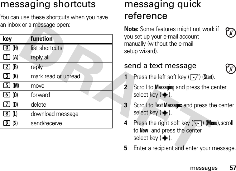 57messagesmessaging shortcutsYou can use these shortcuts when you have an inbox or a message open:messaging quick referenceNote: Some features might not work if you set up your e-mail account manually (without the e-mail setup wizard).send a text message  1Press the left soft key (-) (Start).2Scroll to Messaging and press the center select key (s).3Scroll to Text Messages and press the center select key (s).4Press the right soft key (+) (Menu), scroll to New, and press the center select key (s).5Enter a recipient and enter your message.key function0 (H)list shortcuts1 (A)reply all2 (R)reply3 (K) mark read or unread5 (M)move6 (O)forward7 (D) delete8 (L) download message9 (S) send/receive