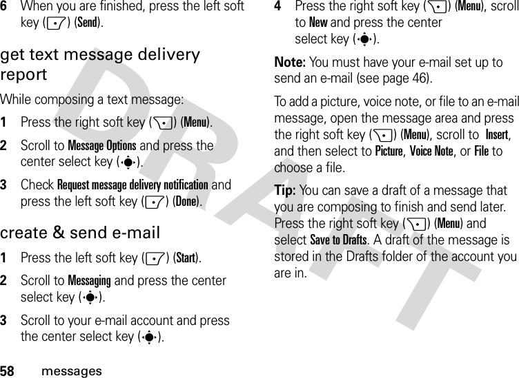 58messages6When you are finished, press the left soft key (-) (Send).get text message delivery reportWhile composing a text message:  1Press the right soft key (+) (Menu).2Scroll to Message Options and press the center select key (s).3Check Request message delivery notification and press the left soft key (-) (Done).create &amp; send e-mail  1Press the left soft key (-) (Start).2Scroll to Messaging and press the center select key (s).3Scroll to your e-mail account and press the center select key (s).4Press the right soft key (+) (Menu), scroll to New and press the center select key (s).Note: You must have your e-mail set up to send an e-mail (see page 46).To add a picture, voice note, or file to an e-mail message, open the message area and press the right soft key (+) (Menu), scroll to Insert, and then select toPicture,Voice Note,orFile to choose a file.Tip: You can save a draft of a message that you are composing to finish and send later. Press the right soft key (+) (Menu) and selectSave to Drafts. A draft of the message is stored in the Drafts folder of the account you are in.