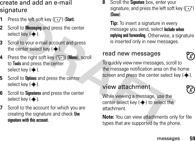 59messagescreate and add an e-mail signature  1Press the left soft key (-) (Start).2Scroll to Messaging and press the center select key (s).3Scroll to your e-mail account and press the center select key (s).4Press the right soft key (+) (Menu), scroll to Tools and press the center select key (s).5Scroll to Options and press the center select key (s).6Scroll to Signatures and press the center select key (s).7Scroll to the account for which you are creating the signature and check Use signature with this account.8Scroll the Signature box, enter your signature, and press the left soft key (-) (Done).Tip: To insert a signature in every message you send, select Include when replying and forwarding. Otherwise, a signature is inserted only in new messages. read new messages To quickly view new messages, scroll to the message notification area on the home screen and press the center select key (s).view attachment While viewing a message, use the center select key (s) to select the attachment. Note: You can view attachments only for file types that are supported by the phone.