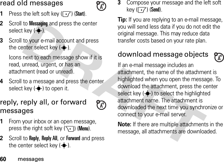 60messagesread old messages   1Press the left soft key (-) (Start).2Scroll to Messaging and press the center select key (s).3Scroll to your e-mail account and press the center select key (s).Icons next to each message show if it is read, unread, urgent, or has an attachment (read or unread).4Scroll to a message and press the center select key (s) to open it.reply, reply all, or forward messages   1From your inbox or an open message, press the right soft key (+) (Menu).2Scroll to Reply, Reply All, or Forward and press the center select key (s).3Compose your message and the left soft key (-) (Send). Tip: If you are replying to an e-mail message, you will send less data if you do not edit the original message. This may reduce data transfer costs based on your rate plan.download message objects If an e-mail message includes an attachment, the name of the attachment is highlighted when you open the message. To download the attachment, press the center select key (s) to select the highlighted attachment name. The attachment is downloaded the next time you synchronize or connect to your e-mail server.Note: If there are multiple attachments in the message, all attachments are downloaded.