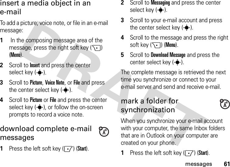 61messagesinsert a media object in an e-mail To add a picture, voice note, or file in an e-mail message:  1 In the composing message area of the message, press the right soft key (+) (Menu).2Scroll to Insert and press the center select key (s).3Scroll to Picture, Voice Note, orFile and press the center select key (s).4Scroll to Picture orFile and press the center select key (s), or follow the on-screen prompts to record a voice note.download complete e-mail messages  1Press the left soft key (-) (Start).2Scroll to Messaging and press the center select key (s).3Scroll to your e-mail account and press the center select key (s).4Scroll to the message and press the right soft key (+) (Menu).5Scroll to Download Message and press the center select key (s).The complete message is retrieved the next time you synchronize or connect to your e-mail server and send and receive e-mail.mark a folder for synchronizationWhen you synchronize your e-mail account with your computer, the same Inbox folders that are in Outlook on your computer are created on your phone.  1Press the left soft key (-) (Start).