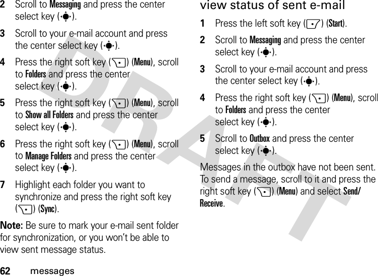 62messages2Scroll to Messaging and press the center select key (s).3Scroll to your e-mail account and press the center select key (s).4Press the right soft key (+) (Menu), scroll to Folders and press the center select key (s).5Press the right soft key (+) (Menu), scroll to Show all Folders and press the center select key (s).6Press the right soft key (+) (Menu), scroll to Manage Folders and press the center select key (s).7Highlight each folder you want to synchronize and press the right soft key (+) (Sync).Note: Be sure to mark your e-mail sent folder for synchronization, or you won’t be able to view sent message status.view status of sent e-mail  1Press the left soft key (-) (Start).2Scroll to Messaging and press the center select key (s).3Scroll to your e-mail account and press the center select key (s).4Press the right soft key (+) (Menu), scroll to Folders and press the center select key (s).5Scroll to Outbox and press the center select key (s).Messages in the outbox have not been sent. To send a message, scroll to it and press the right soft key (+) (Menu) and selectSend/Receive.