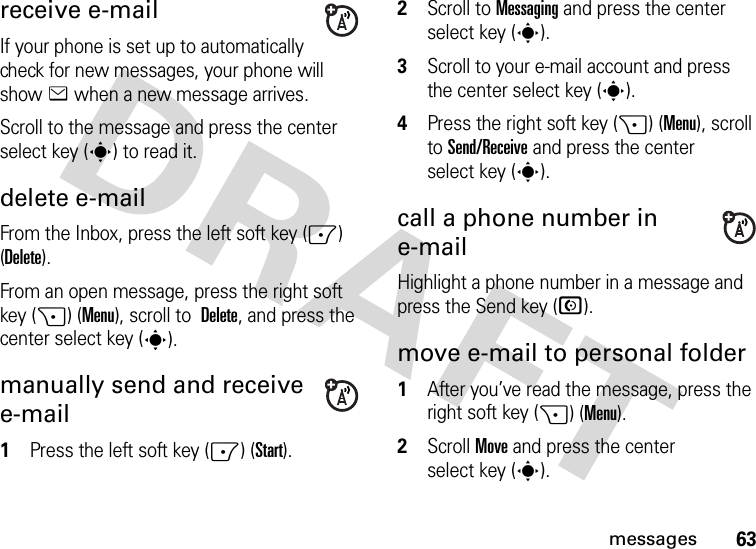 63messagesreceive e-mailIf your phone is set up to automatically check for new messages, your phone will show e when a new message arrives.Scroll to the message and press the center select key (s) to read it.delete e-mailFrom the Inbox, press the left soft key (-) (Delete).From an open message, press the right soft key (+) (Menu), scroll to  Delete, and press the center select key (s).manually send and receive e-mail  1Press the left soft key (-) (Start).2Scroll to Messaging and press the center select key (s).3Scroll to your e-mail account and press the center select key (s).4Press the right soft key (+) (Menu), scroll to Send/Receive and press the center select key (s).call a phone number in e-mailHighlight a phone number in a message and press the Send key (N).move e-mail to personal folder  1After you’ve read the message, press the right soft key (+) (Menu).2Scroll Move and press the center select key (s).