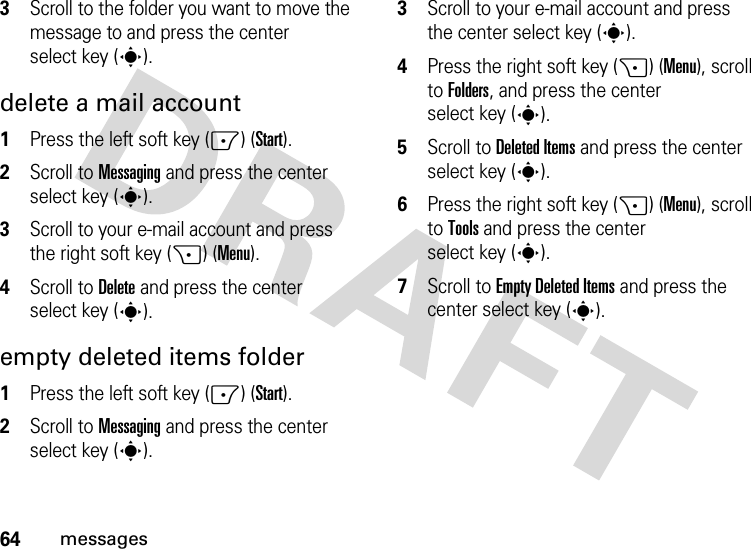 64messages3Scroll to the folder you want to move the message to and press the center select key (s).delete a mail account  1Press the left soft key (-) (Start).2Scroll to Messaging and press the center select key (s).3Scroll to your e-mail account and press the right soft key (+) (Menu).4Scroll to Delete and press the center select key (s).empty deleted items folder  1Press the left soft key (-) (Start).2Scroll to Messaging and press the center select key (s).3Scroll to your e-mail account and press the center select key (s).4Press the right soft key (+) (Menu), scroll to Folders, and press the center select key (s).5Scroll to Deleted Items and press the center select key (s).6Press the right soft key (+) (Menu), scroll to Tools and press the center select key (s).7Scroll to Empty Deleted Items and press the center select key (s).