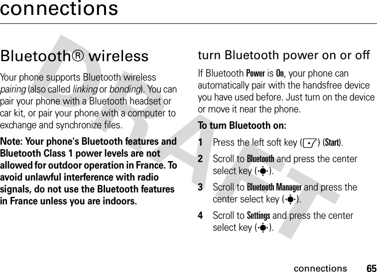 65connectionsconnectionsBluetooth® wirelessYour phone supports Bluetooth wireless pairing (also called linking or bonding). You can pair your phone with a Bluetooth headset or car kit, or pair your phone with a computer to exchange and synchronize files.Note: Your phone&apos;s Bluetooth features and Bluetooth Class 1 power levels are not allowed for outdoor operation in France. To avoid unlawful interference with radio signals, do not use the Bluetooth features in France unless you are indoors.turn Bluetooth power on or offIf BluetoothPower is On, your phone can automatically pair with the handsfree device you have used before. Just turn on the device or move it near the phone.To turn Bluetooth on:   1Press the left soft key (-) (Start).2Scroll to Bluetooth and press the center select key (s).3Scroll to Bluetooth Manager and press the center select key (s).4Scroll to Settings and press the center select key (s).