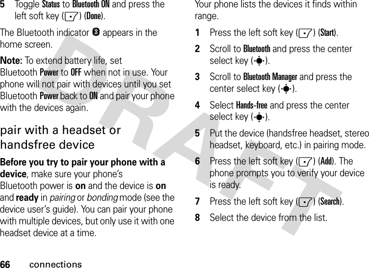 66connections5Toggle Status to Bluetooth ON and press the left soft key (-) (Done).The Bluetooth indicator O appears in the home screen.Note: To extend battery life, set BluetoothPower to OFF when not in use. Your phone will not pair with devices until you set BluetoothPower back to ON and pair your phone with the devices again.pair with a headset or handsfree deviceBefore you try to pair your phone with a device, make sure your phone’s Bluetooth power is on and the device is on and ready in pairing or bonding mode (see the device user’s guide). You can pair your phone with multiple devices, but only use it with one headset device at a time. Your phone lists the devices it finds within range.  1Press the left soft key (-) (Start).2Scroll to Bluetooth and press the center select key (s).3Scroll to Bluetooth Manager and press the center select key (s).4Select Hands-free and press the center select key (s).5Put the device (handsfree headset, stereo headset, keyboard, etc.) in pairing mode.6Press the left soft key (-) (Add). The phone prompts you to verify your device is ready. 7Press the left soft key (-) (Search). 8Select the device from the list. 