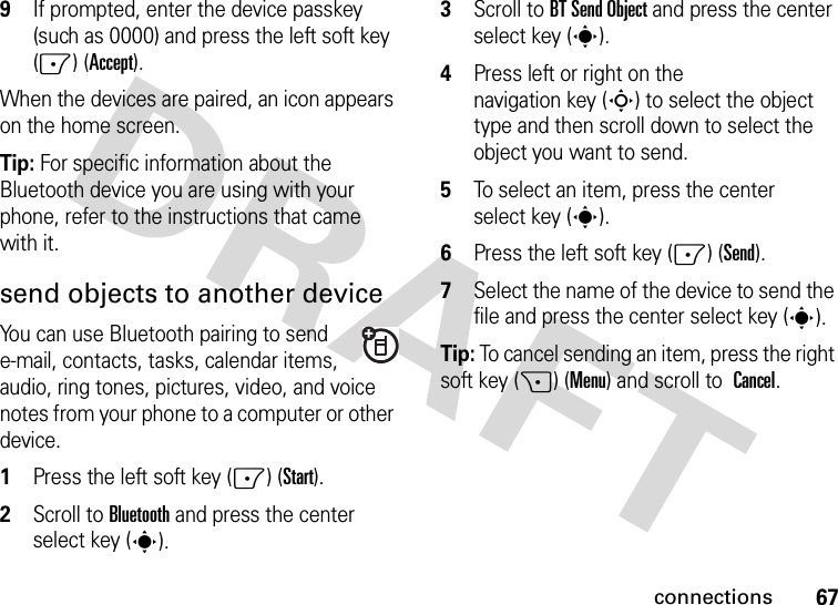 67connections9If prompted, enter the device passkey (such as 0000) and press the left soft key (-) (Accept). When the devices are paired, an icon appears on the home screen.Tip: For specific information about the Bluetooth device you are using with your phone, refer to the instructions that came with it.send objects to another deviceYou can use Bluetooth pairing to send e-mail, contacts, tasks, calendar items, audio, ring tones, pictures, video, and voice notes from your phone to a computer or other device.  1Press the left soft key (-) (Start).2Scroll to Bluetooth and press the center select key (s).3Scroll to BT Send Object and press the center select key (s).4Press left or right on the navigation key (S) to select the object type and then scroll down to select the object you want to send.5To select an item, press the center select key (s).6Press the left soft key (-) (Send).7Select the name of the device to send the file and press the center select key (s).Tip: To cancel sending an item, press the right soft key (+) (Menu) and scroll to Cancel.