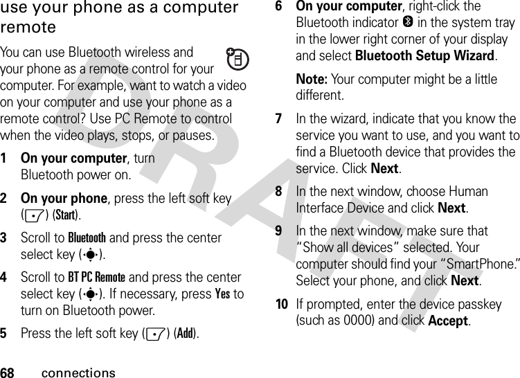 68connectionsuse your phone as a computer remoteYou can use Bluetooth wireless and your phone as a remote control for your computer. For example, want to watch a video on your computer and use your phone as a remote control? Use PC Remote to control when the video plays, stops, or pauses.   1 On your computer, turn Bluetooth power on.2 On your phone, press the left soft key (-) (Start).3Scroll to Bluetooth and press the center select key (s).4Scroll to BT PC Remote and press the center select key (s). If necessary, press Yes to turn on Bluetooth power.5Press the left soft key (-) (Add).6 On your computer, right-click the Bluetooth indicator O in the system tray in the lower right corner of your display and select Bluetooth Setup Wizard.Note: Your computer might be a little different.7In the wizard, indicate that you know the service you want to use, and you want to find a Bluetooth device that provides the service. Click Next.8In the next window, choose Human Interface Device and click Next.9In the next window, make sure that “Show all devices” selected. Your computer should find your “SmartPhone.” Select your phone, and click Next.10If prompted, enter the device passkey (such as 0000) and click Accept.