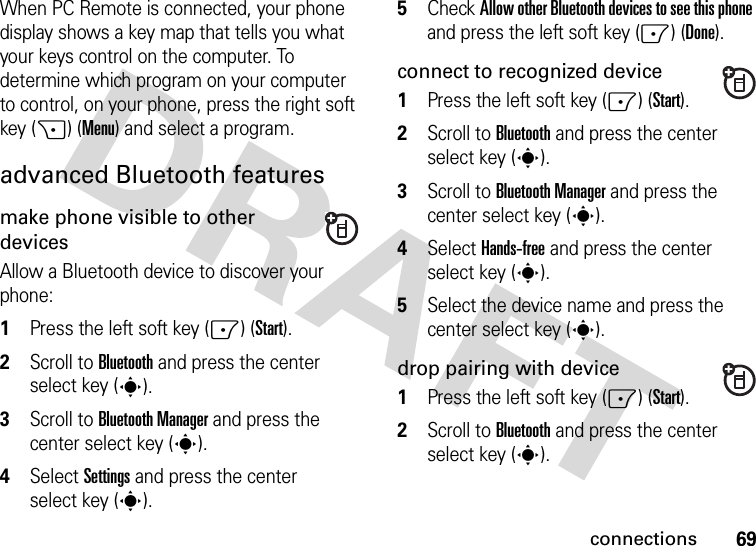 69connectionsWhen PC Remote is connected, your phone display shows a key map that tells you what your keys control on the computer. To determine which program on your computer to control, on your phone, press the right soft key (+) (Menu) and select a program.advanced Bluetooth featuresmake phone visible to other devicesAllow a Bluetooth device to discover your phone:  1Press the left soft key (-) (Start).2Scroll to Bluetooth and press the center select key (s).3Scroll to Bluetooth Manager and press the center select key (s).4Select Settings and press the center select key (s).5Check Allow other Bluetooth devices to see this phone and press the left soft key (-) (Done).connect to recognized device  1Press the left soft key (-) (Start).2Scroll to Bluetooth and press the center select key (s).3Scroll to Bluetooth Manager and press the center select key (s).4Select Hands-free and press the center select key (s).5Select the device name and press the center select key (s).drop pairing with device  1Press the left soft key (-) (Start).2Scroll to Bluetooth and press the center select key (s).