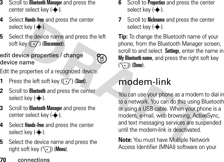 70connections3Scroll to Bluetooth Manager and press the center select key (s).4Select Hands-free and press the center select key (s).5Select the device name and press the left soft key (-) (Disconnect).edit device properties / change device nameEdit the properties of a recognized device:  1Press the left soft key (-) (Start).2Scroll to Bluetooth and press the center select key (s).3Scroll to Bluetooth Manager and press the center select key (s).4Select Hands-free and press the center select key (s).5Select the device name and press the right soft key (+) (Menu).6Scroll to Properties and press the center select key (s).7Scroll to Nickname and press the center select key (s).Tip: To change the Bluetooth name of your phone, from the Bluetooth Manager screen, scroll to and select Settings, enter the name in My Bluetooth name, and press the right soft key (+) (Done).modem-linkYou can use your phone as a modem to dial in to a network. You can do this using Bluetooth or using a USB cable. When your phone is a modem, e-mail, web browsing, ActiveSync, and text messaging services are suspended until the modem-link is deactivated.Note: You must have Multiple Network Access Identifier (MNAI) software on your 