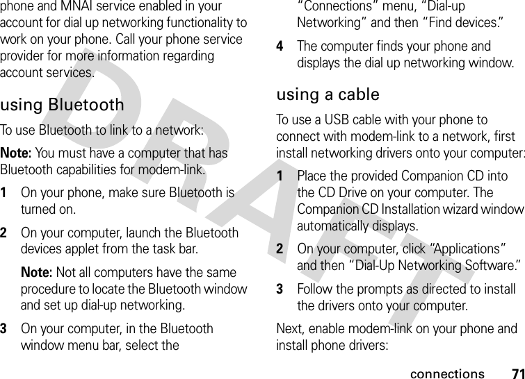 71connectionsphone and MNAI service enabled in your account for dial up networking functionality to work on your phone. Call your phone service provider for more information regarding account services.using BluetoothTo use Bluetooth to link to a network:Note: You must have a computer that has Bluetooth capabilities for modem-link.  1On your phone, make sure Bluetooth is turned on.2On your computer, launch the Bluetooth devices applet from the task bar.Note: Not all computers have the same procedure to locate the Bluetooth window and set up dial-up networking. 3On your computer, in the Bluetooth window menu bar, select the “Connections” menu, “Dial-up Networking” and then “Find devices.”4The computer finds your phone and displays the dial up networking window. using a cableTo use a USB cable with your phone to connect with modem-link to a network, first install networking drivers onto your computer:  1Place the provided Companion CD into the CD Drive on your computer. The Companion CD Installation wizard window automatically displays.2On your computer, click “Applications” and then “Dial-Up Networking Software.”3Follow the prompts as directed to install the drivers onto your computer.Next, enable modem-link on your phone and install phone drivers: