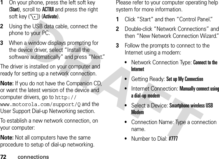 72connections  1On your phone, press the left soft key (Start), scroll to ACTIUI and press the right soft key (+) (Activate).2Using the USB data cable, connect the phone to your PC. 3When a window displays prompting for the device driver, select “Install the software automatically” and press “Next.”The driver is installed on your computer and ready for setting up a network connection.Note: If you do not have the Companion CD, or want the latest version of the device and computer drivers, go to http://www.motorola.com/support/Q and the User Support Dial-up Networking section.To establish a new network connection, on your computer:Note: Not all computers have the same procedure to setup of dial-up networking. Please refer to your computer operating help system for more information.  1Click “Start” and then “Control Panel.”2Double-click “Network Connections” and then “New Network Connection Wizard.”3Follow the prompts to connect to the Internet using a modem: •Network Connection Type: Connect to the Internet •Getting Ready: Set up My Connection •Internet Connection: Manually connect using a dial-up modem •Select a Device: Smartphone wireless USB Modem •Connection Name: Type a connection name.•Number to Dial: #777