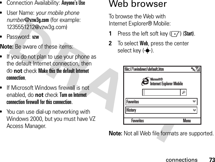 73connections•Connection Availability: Anyone&apos;s Use •User Name: your mobile phone number@vzw3g.com (for example: 1235551212@vzw3g.com)•Password: vzw Note: Be aware of these items:•If you do not plan to use your phone as the default Internet connection, then do not check Make this the default Internet connection.•If Microsoft Windows firewall is not enabled, do not check Turn on Internet connection firewall for this connection.•You can use dial-up networking with Windows 2000, but you must have VZ Access Manager.Web browserTo browse the Web with Internet Explorer® Mobile:  1Press the left soft key (-) (Start).2To se l ec t  Web, press the center select key (s).Note: Not all Web file formats are supported.Favoritesfile://\windows\default.htmHistoryMenuhInternet Explorer MobileMicrosoft®Favoritesä&gt;&gt; &gt;&gt;&gt;