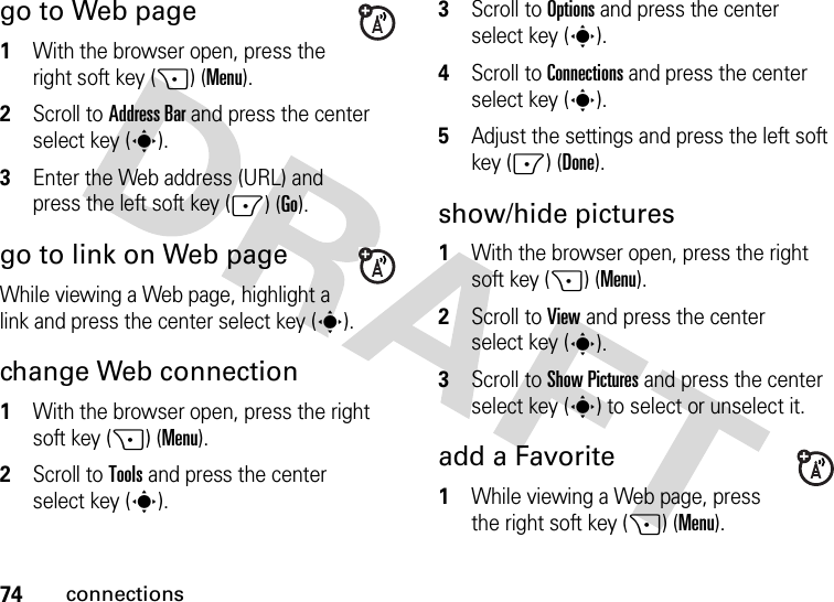 74connectionsgo to Web page  1With the browser open, press the right soft key (+) (Menu).2Scroll to Address Bar and press the center select key (s).3Enter the Web address (URL) and press the left soft key (-) (Go).go to link on Web pageWhile viewing a Web page, highlight a link and press the center select key (s).change Web connection  1With the browser open, press the right soft key (+) (Menu).2Scroll to Tools and press the center select key (s).3Scroll to Options and press the center select key (s).4Scroll to Connections and press the center select key (s). 5Adjust the settings and press the left soft key (-) (Done).show/hide pictures  1With the browser open, press the right soft key (+) (Menu).2Scroll to View and press the center select key (s).3Scroll to Show Pictures and press the center select key (s) to select or unselect it.add a Favorite  1While viewing a Web page, press the right soft key (+) (Menu).