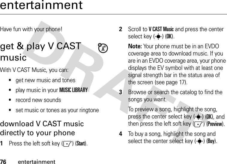 76entertainmententertainmentHave fun with your phone!get &amp; play V CAST musicWith V CAST Music, you can:•get new music and tones•play music in your MUSIC LIBRARY•record new sounds•set music or tones as your ringtonedownload V CAST music directly to your phone  1Press the left soft key (-) (Start).2Scroll to VCAST Music and press the center select key (s) (OK).Note: Your phone must be in an EVDO coverage area to download music. If you are in an EVDO coverage area, your phone displays the EV symbol with at least one signal strength bar in the status area of the screen (see page 17).3Browse or search the catalog to find the songs you want.To preview a song, highlight the song, press the center select key (s) (OK), and then press the left soft key (-) (Preview).4To buy a song, highlight the song and select the center select key (s) (Buy).