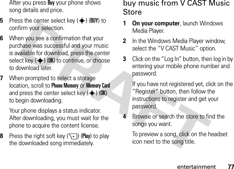 77entertainmentAfter you press Buy your phone shows song details and price.5Press the center select key (s) (BUY) to confirm your selection.6When you see a confirmation that your purchase was successful and your music is available for download, press the center select key (s) (OK) to continue, or choose to download later.7When prompted to select a storage location, scroll to Phone Memory or Memory Card and press the center select key (s) (OK) to begin downloading.Your phone displays a status indicator. After downloading, you must wait for the phone to acquire the content license.8Press the right soft key (+) (Play) to play the downloaded song immediately.buy music from V CAST Music Store  1 On your computer, launch Windows Media Player.2In the Windows Media Player window, select the “V CAST Music” option.3Click on the “Log In” button, then log in by entering your mobile phone number and password.If you have not registered yet, click on the “Register” button, then follow the instructions to register and get your password.4Browse or search the store to find the songs you want.To preview a song, click on the headset icon next to the song title.