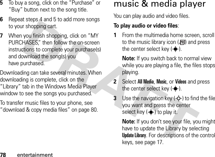 78entertainment5To buy a song, click on the “Purchase” or “Buy” button next to the song title.6Repeat steps 4 and 5 to add more songs to your shopping cart.7When you finish shopping, click on “MY PURCHASES,” then follow the on-screen instructions to complete your purchase(s) and download the song(s) you have purchased.Downloading can take several minutes. When downloading is complete, click on the “Library” tab in the Windows Media Player window to see the songs you purchased.To transfer music files to your phone, see “download &amp; copy media files” on page 80.music &amp; media playerYou can play audio and video files.To play audio or video files:  1From the multimedia home screen, scroll to the music library icon ( ) and press the center select key (s).Note: If you switch back to normal view while you are playing a file, the files stops playing.2Select All Media, Music, or Videos and press the center select key (s).3Use the navigation key (S) to find the file you want and press the center select key (s) to play it.Note: If you don’t see your file, you might have to update the Library by selecting Update Library. For descriptions of the control keys, see page 17.