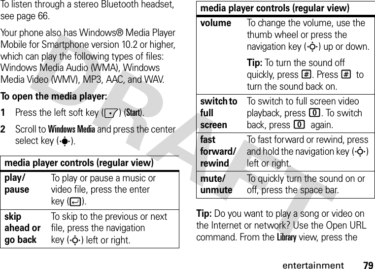 79entertainmentTo listen through a stereo Bluetooth headset, see page 66.Your phone also has Windows® Media Player Mobile for Smartphone version 10.2 or higher, which can play the following types of files: Windows Media Audio (WMA), Windows Media Video (WMV), MP3, AAC, and WAV.To open the media player:  1Press the left soft key (-) (Start).2Scroll to Windows Media and press the center select key (s).Tip: Do you want to play a song or video on the Internet or network? Use the Open URL command. From the Library view, press the media player controls (regular view)play/pauseTo play or pause a music or video file, press the enter key (j).skip ahead or go backTo skip to the previous or next file, press the navigation key (S) left or right.volumeTo change the volume, use the thumb wheel or press the navigation key (S) up or down.Tip: To turn the sound off quickly, press #. Press # to turn the sound back on.switch to full screenTo switch to full screen video playback, press 0. To switch back, press 0 again.fast forward/rewindTo fast forward or rewind, press and hold the navigation key (S) left or right.mute/unmuteTo quickly turn the sound on or off, press the space bar.media player controls (regular view)