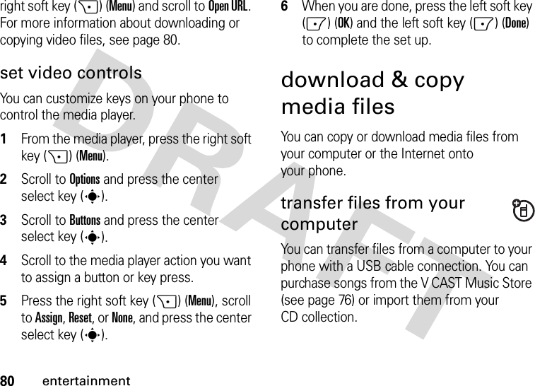 80entertainmentright soft key (+) (Menu) and scroll toOpen URL. For more information about downloading or copying video files, see page 80.set video controlsYou can customize keys on your phone to control the media player.  1From the media player, press the right soft key (+) (Menu).2Scroll to Options and press the center select key (s).3Scroll to Buttons and press the center select key (s).4Scroll to the media player action you want to assign a button or key press.5Press the right soft key (+) (Menu), scroll to Assign, Reset, or None, and press the center select key (s).6When you are done, press the left soft key (-) (OK) and the left soft key (-) (Done) to complete the set up.download &amp; copy media filesYou can copy or download media files from your computer or the Internet onto your phone. transfer files from your computerYou can transfer files from a computer to your phone with a USB cable connection. You can purchase songs from the V CAST Music Store (see page 76) or import them from your CD collection. 