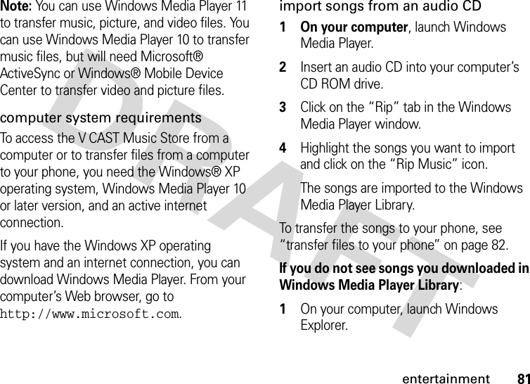 81entertainmentNote: You can use Windows Media Player 11 to transfer music, picture, and video files. You can use Windows Media Player 10 to transfer music files, but will need Microsoft®  ActiveSync or Windows® Mobile Device Center to transfer video and picture files.computer system requirementsTo access the V CAST Music Store from a computer or to transfer files from a computer to your phone, you need the Windows® XP operating system, Windows Media Player 10 or later version, and an active internet connection.If you have the Windows XP operating system and an internet connection, you can download Windows Media Player. From your computer’s Web browser, go to http://www.microsoft.com.import songs from an audio CD  1 On your computer, launch Windows Media Player.2Insert an audio CD into your computer’s CD ROM drive.3Click on the “Rip” tab in the Windows Media Player window.4Highlight the songs you want to import and click on the “Rip Music” icon.The songs are imported to the Windows Media Player Library.To transfer the songs to your phone, see “transfer files to your phone” on page 82.If you do not see songs you downloaded in Windows Media Player Library:  1On your computer, launch Windows Explorer.