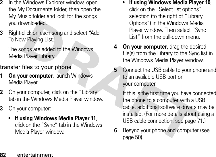 82entertainment2In the Windows Explorer window, open the My Documents folder, then open the My Music folder and look for the songs you downloaded.3Right-click on each song and select “Add To Now Playing List.”The songs are added to the Windows Media Player Library.transfer files to your phone  1 On your computer, launch Windows Media Player.2On your computer, click on the “Library” tab in the Windows Media Player window.3On your computer:• If using Windows Media Player 11, click on the “Sync” tab in the Windows Media Player window.• If using Windows Media Player 10, click on the “Select list options” selection (to the right of “Library Options”) in the Windows Media Player window. Then select “Sync List” from the pull-down menu.4 On your computer, drag the desired file(s) from the Library to the Sync list in the Windows Media Player window.5Connect the USB cable to your phone and to an available USB port on your computer.If this is the first time you have connected the phone to a computer with a USB cable, additional software drivers may be installed. (For more details about using a USB cable connection, see page 71.)6Resync your phone and computer (see page 50).