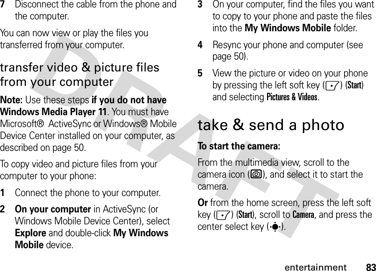 83entertainment7Disconnect the cable from the phone and the computer.You can now view or play the files you transferred from your computer.transfer video &amp; picture files from your computerNote: Use these steps if you do not have Windows Media Player 11. You must have Microsoft®  ActiveSync or Windows® Mobile Device Center installed on your computer, as described on page 50.To copy video and picture files from your computer to your phone:  1Connect the phone to your computer. 2 On your computer in ActiveSync (or Windows Mobile Device Center), select Explore and double-click My Windows Mobiledevice.3On your computer, find the files you want to copy to your phone and paste the files into the My Windows Mobilefolder.4Resync your phone and computer (see page 50).5View the picture or video on your phone by pressing the left soft key (-) (Start) and selectingPictures &amp; Videos.take &amp; send a photoTo start the camera:From the multimedia view, scroll to the camera icon (e), and select it to start the camera. Or from the home screen, press the left soft key (-) (Start), scroll to Camera, and press the center select key (s).