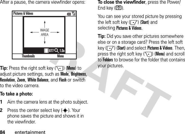 84entertainmentAfter a pause, the camera viewfinder opens:Tip: Press the right soft key (+) (Menu) to adjust picture settings, such as Mode, Brightness, Resolution, Zoom, White Balance, and Flash or switch to the video camera.To take a photo:  1Aim the camera lens at the photo subject.2Press the center select key (s). Your phone saves the picture and shows it in the viewfinder.To close the viewfinder, press the Power/End key (O). You can see your stored picture by pressing the left soft key (-) (Start) and selectingPictures &amp; Videos.Tip: Did you save other pictures somewhere else or on a storage card? Press the left soft key (-) (Start) and selectPictures &amp; Videos. Then, press the right soft key (+) (Menu) and scroll toFolders to browse for the folder that contains your pictures.ThumbnailsPictures &amp; VideosMenu877 1.0xIMAGEAREA