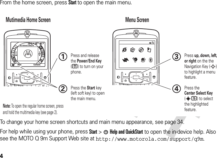 4From the home screen, press Start to open the main menu.To change your home screen shortcuts and main menu appearance, see page 34.For help while using your phone, press Start &gt;1Help and QuickStart to open the in-device help. Also see the MOTO Q 9m Support Web site at http://www.motorola.com/support/q9m.0841AM19APR07Start ContactsNo.9 (Scherzo) Ludwig van1xMutimedia Home Screen Menu Screen Press and release the Power/End Key (O) to turn on your phone.1Press the Start key (left soft key) to open the main menu.2Press up, down, left, or right on the the Navigation Key (S) to highlight a menu feature.3Press the Center Select Key (s)) to select the highlighted feature.4g 9 c @  x u ( C Note: To open the regular home screen, press and hold the multimedia key (see page 2).