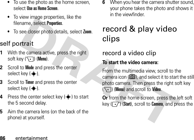 86entertainment•To use the photo as the home screen, select Use as Home Screen.•To view image properties, like the filename, select Properties.•To see closer photo details, select Zoom.self portrait  1With the camera active, press the right soft key (+) (Menu).2Scroll to Mode and press the center select key (s).3Scroll to Timer and press the center select key (s).4Press the center select key (s) to start the 5 second delay.5Aim the camera lens (on the back of the phone) at yourself.6When you hear the camera shutter sound, your phone takes the photo and shows it in the viewfinder.record &amp; play video clipsrecord a video clipTo start the video camera:From the multimedia view, scroll to the camera icon (e), and select it to start the still photo camera. Then press the right soft key (+) (Menu) and scroll to Video.Or from the home screen, press the left soft key (-) (Start), scroll to Camera, and press the 