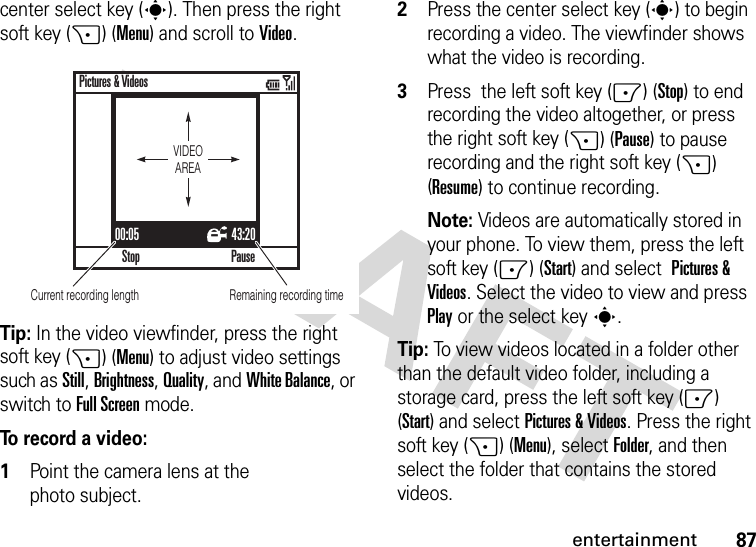 87entertainmentcenter select key (s). Then press the right soft key (+) (Menu) and scroll to Video.Tip: In the video viewfinder, press the right soft key (+) (Menu) to adjust video settings such as Still, Brightness, Quality, and White Balance, or switch to Full Screenmode.To record a video:  1Point the camera lens at the photo subject.2Press the center select key (s) to begin recording a video. The viewfinder shows what the video is recording.3Press  the left soft key (-) (Stop) to end recording the video altogether, or press the right soft key (+) (Pause) to pause recording and the right soft key (+) (Resume) to continue recording.Note: Videos are automatically stored in your phone. To view them, press the left soft key (-) (Start) and select Pictures &amp; Videos. Select the video to view and press Play or the select keys.Tip: To view videos located in a folder other than the default video folder, including a storage card, press the left soft key (-) (Start) and selectPictures &amp; Videos. Press the right soft key (+) (Menu), selectFolder, and then select the folder that contains the stored videos.00:05 43:20StopPictures &amp; VideosPauseVIDEOAREARemaining recording timeCurrent recording length