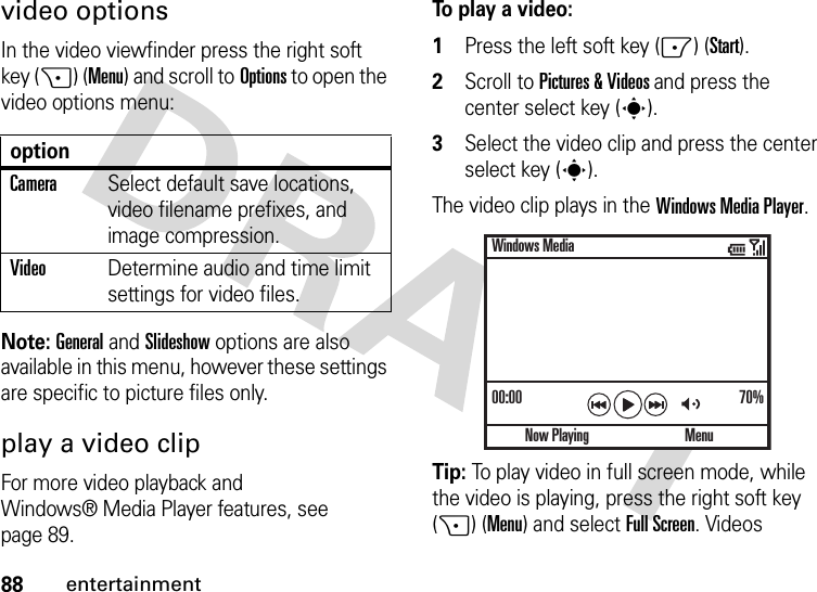 88entertainmentvideo optionsIn the video viewfinder press the right soft key (+) (Menu) and scroll toOptions to open the video options menu:Note: General and Slideshow options are also available in this menu, however these settings are specific to picture files only.play a video clipFor more video playback and Windows® Media Player features, see page 89.To play a video:  1Press the left soft key (-) (Start).2Scroll to Pictures &amp; Videos and press the center select key (s).3Select the video clip and press the center select key (s).The video clip plays in the Windows Media Player.Tip: To play video in full screen mode, while the video is playing, press the right soft key (+) (Menu) and selectFull Screen. Videos optionCameraSelect default save locations, video filename prefixes, and image compression.VideoDetermine audio and time limit settings for video files.00:00 70%Now PlayingWindows MediaMenu